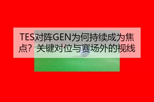 TES对阵GEN为何持续成为焦点？关键对位与赛场外的视线（leyu）