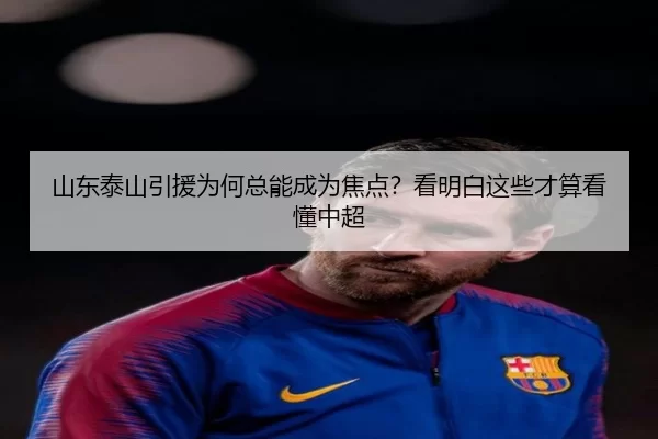 山东泰山引援为何总能成为焦点？看明白这些才算看懂中超